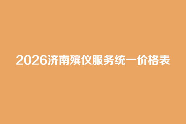 2026济南殡仪服务统一价格表 2026济南殡仪服务统一价格表