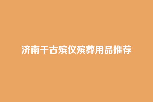 济南千古殡仪殡葬用品推荐 济南千古殡仪殡葬用品推荐